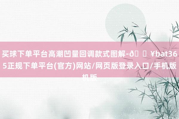 买球下单平台高潮凹量回调款式图解-🔥bat365正规下单平台(官方)网站/网页版登录入口/手机版