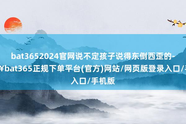 bat3652024官网说不定孩子说得东倒西歪的-🔥bat365正规下单平台(官方)网站/网页版登录入口/手机版