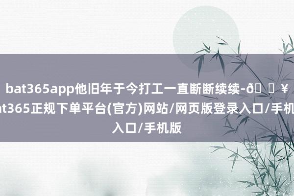 bat365app他旧年于今打工一直断断续续-🔥bat365正规下单平台(官方)网站/网页版登录入口/手机版