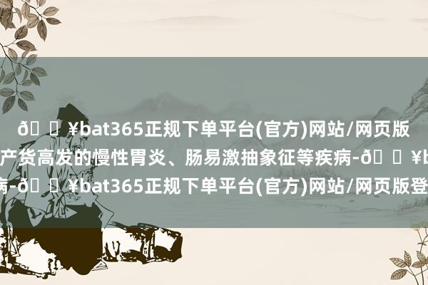 🔥bat365正规下单平台(官方)网站/网页版登录入口/手机版针对土产货高发的慢性胃炎、肠易激抽象征等疾病-🔥bat365正规下单平台(官方)网站/网页版登录入口/手机版