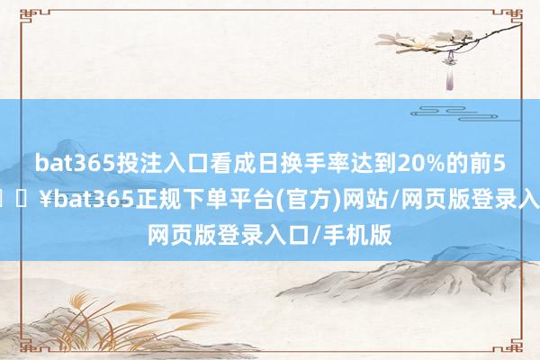 bat365投注入口看成日换手率达到20%的前5只证券-🔥bat365正规下单平台(官方)网站/网页版登录入口/手机版