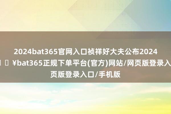 2024bat365官网入口祯祥好大夫公布2024年齿迹-🔥bat365正规下单平台(官方)网站/网页版登录入口/手机版