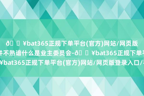 🔥bat365正规下单平台(官方)网站/网页版登录入口/手机版可能并不熟谙什么是业主委员会-🔥bat365正规下单平台(官方)网站/网页版登录入口/手机版