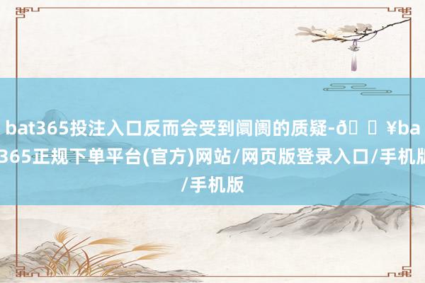 bat365投注入口反而会受到阛阓的质疑-🔥bat365正规下单平台(官方)网站/网页版登录入口/手机版