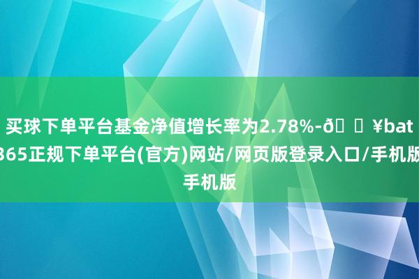 买球下单平台基金净值增长率为2.78%-🔥bat365正规下单平台(官方)网站/网页版登录入口/手机版