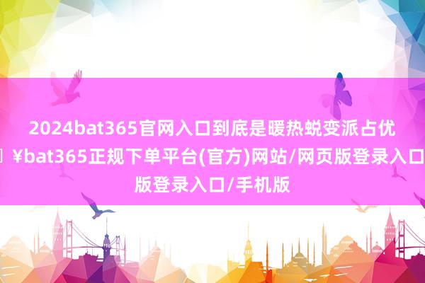 2024bat365官网入口到底是暖热蜕变派占优势-🔥bat365正规下单平台(官方)网站/网页版登录入口/手机版