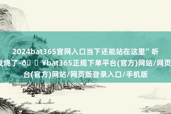 2024bat365官网入口当下还能站在这里”听得我皆忍不住眼圈发烧了-🔥bat365正规下单平台(官方)网站/网页版登录入口/手机版