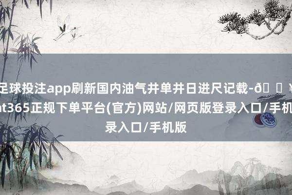 足球投注app刷新国内油气井单井日进尺记载-🔥bat365正规下单平台(官方)网站/网页版登录入口/手机版