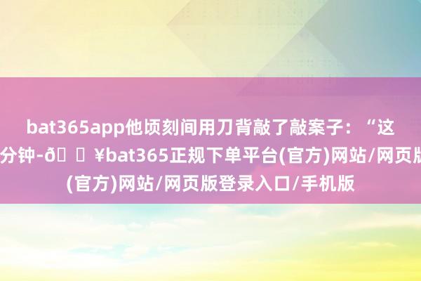 bat365app他顷刻间用刀背敲了敲案子：“这东西当今得多烧五分钟-🔥bat365正规下单平台(官方)网站/网页版登录入口/手机版