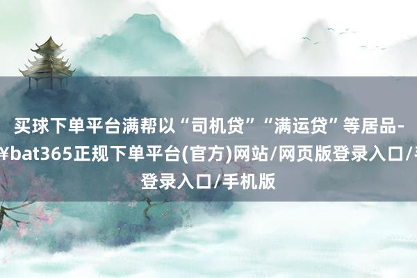 买球下单平台满帮以“司机贷”“满运贷”等居品-🔥bat365正规下单平台(官方)网站/网页版登录入口/手机版