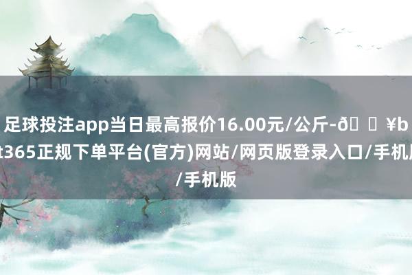 足球投注app当日最高报价16.00元/公斤-🔥bat365正规下单平台(官方)网站/网页版登录入口/手机版
