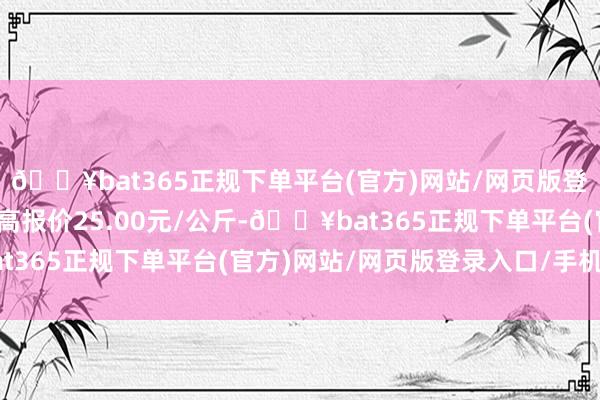 🔥bat365正规下单平台(官方)网站/网页版登录入口/手机版当日最高报价25.00元/公斤-🔥bat365正规下单平台(官方)网站/网页版登录入口/手机版