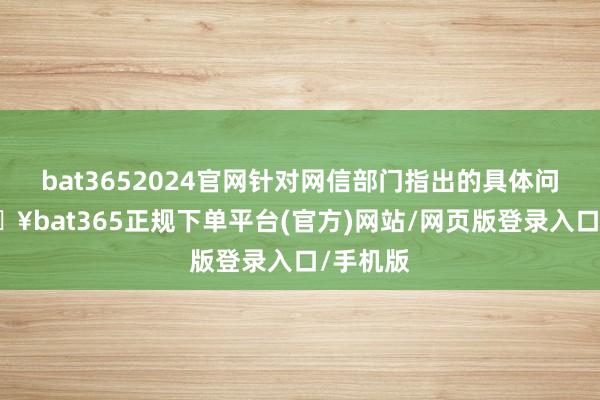 bat3652024官网针对网信部门指出的具体问题-🔥bat365正规下单平台(官方)网站/网页版登录入口/手机版